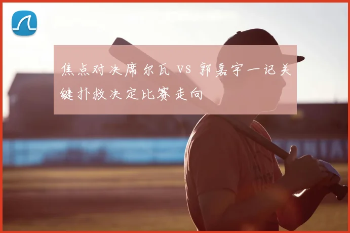 焦点对决席尔瓦 vs 郭嘉宇一记关键扑救决定比赛走向
