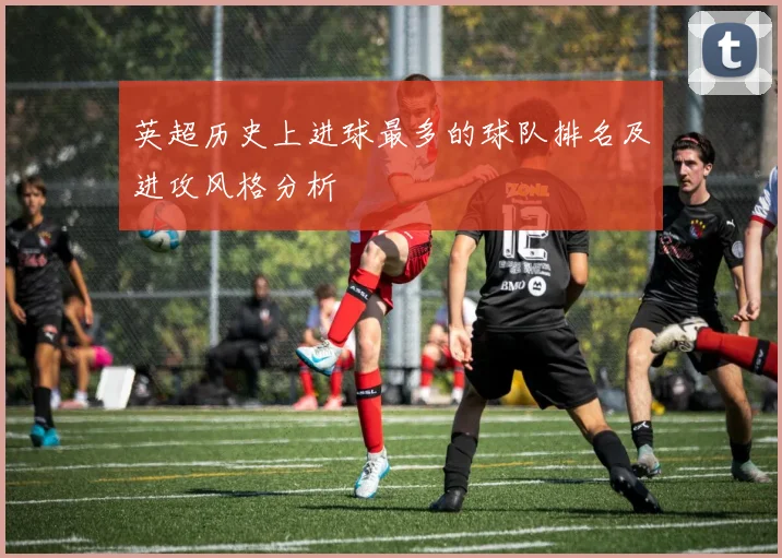 英超历史上进球最多的球队排名及进攻风格分析