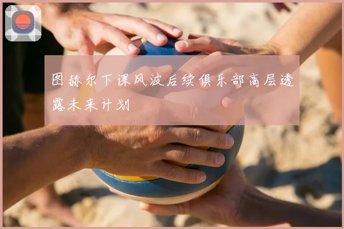 图赫尔下课风波后续俱乐部高层透露未来计划