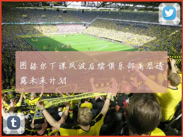 图赫尔下课风波后续俱乐部高层透露未来计划