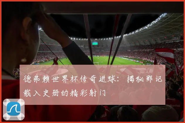 德弗赖世界杯传奇进球：揭秘那记载入史册的精彩射门