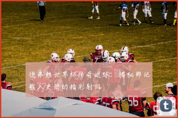 德弗赖世界杯传奇进球：揭秘那记载入史册的精彩射门