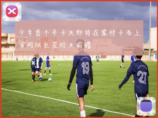 今年首个辛卡决即将在蒙特卡洛上演网坛巨星对决前瞻