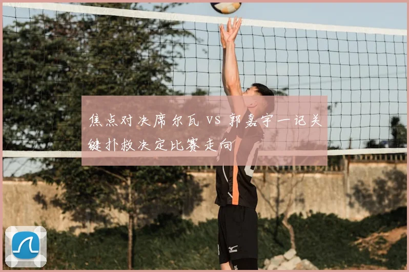 焦点对决席尔瓦 vs 郭嘉宇一记关键扑救决定比赛走向